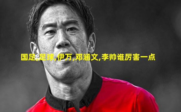 国足,足球,伊万,邓涵文,李帅谁厉害一点