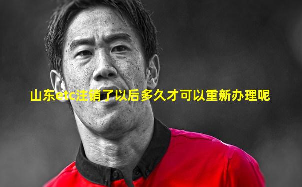 山东etc注销了以后多久才可以重新办理呢