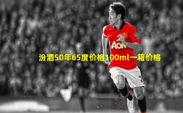 汾酒50年65度价格100ml一箱价格
