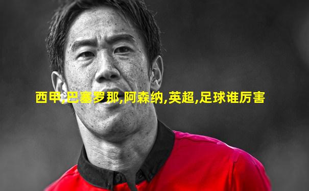 西甲,巴塞罗那,阿森纳,英超,足球谁厉害
