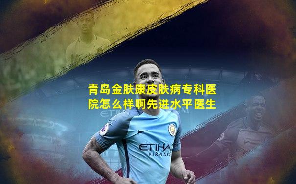 青岛金肤康皮肤病专科医院怎么样啊先进水平医生