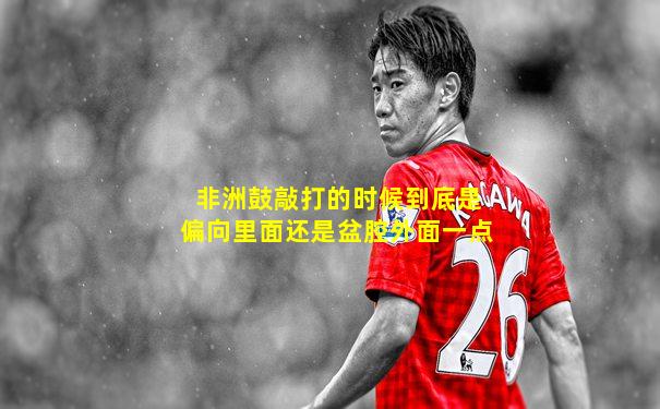 非洲鼓敲打的时候到底是偏向里面还是盆腔外面一点